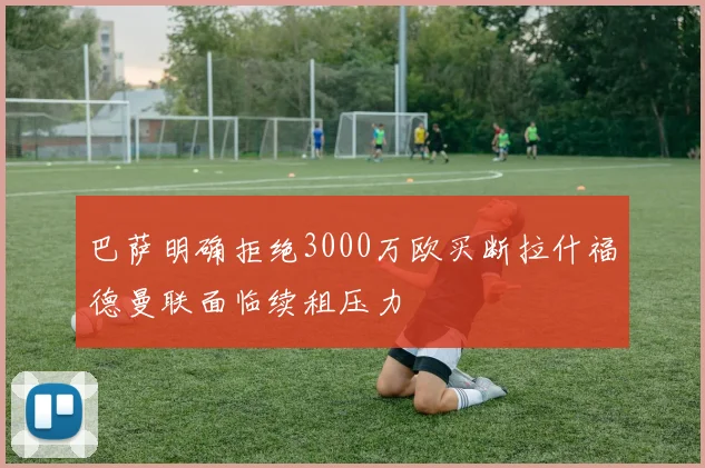 巴萨明确拒绝3000万欧买断拉什福德曼联面临续租压力