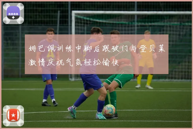 姆巴佩训练中脚后跟破门与登贝莱激情庆祝气氛轻松愉快