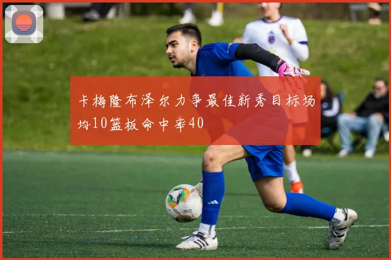 卡梅隆布泽尔力争最佳新秀目标场均10篮板命中率40