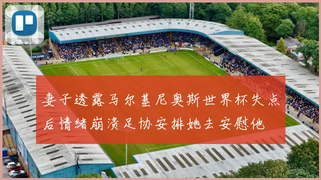 妻子透露马尔基尼奥斯世界杯失点后情绪崩溃足协安排她去安慰他