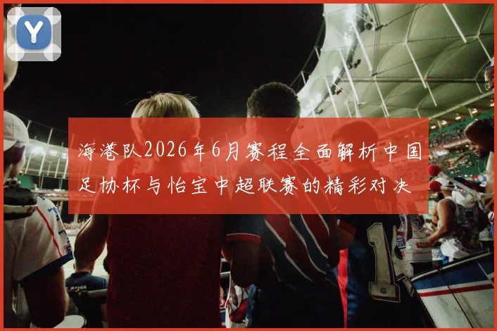 海港队2026年6月赛程全面解析中国足协杯与怡宝中超联赛的精彩对决
