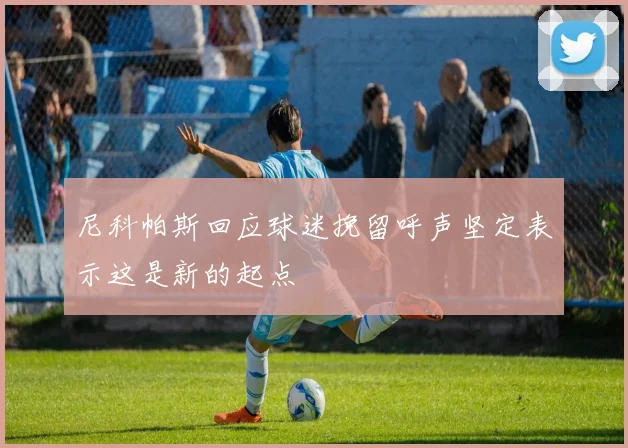 尼科帕斯回应球迷挽留呼声坚定表示这是新的起点