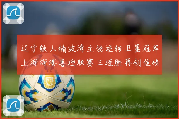 辽宁铁人楠波湾主场逆转卫冕冠军上海海港喜迎联赛三连胜再创佳绩