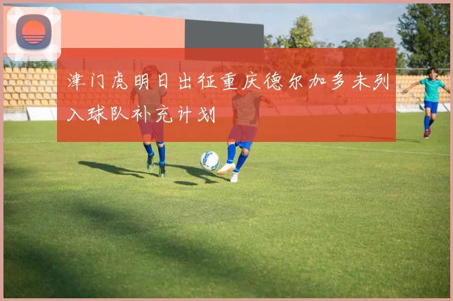 津门虎明日出征重庆德尔加多未列入球队补充计划
